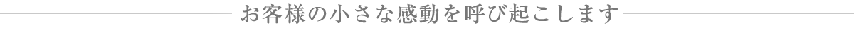 お客様の小さな感動を呼び起こします